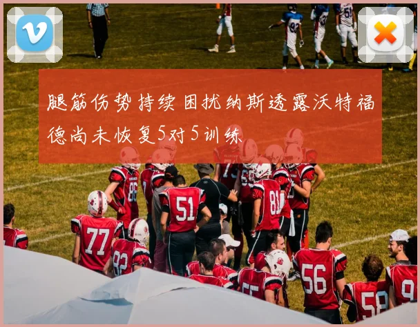 腿筋伤势持续困扰纳斯透露沃特福德尚未恢复5对5训练