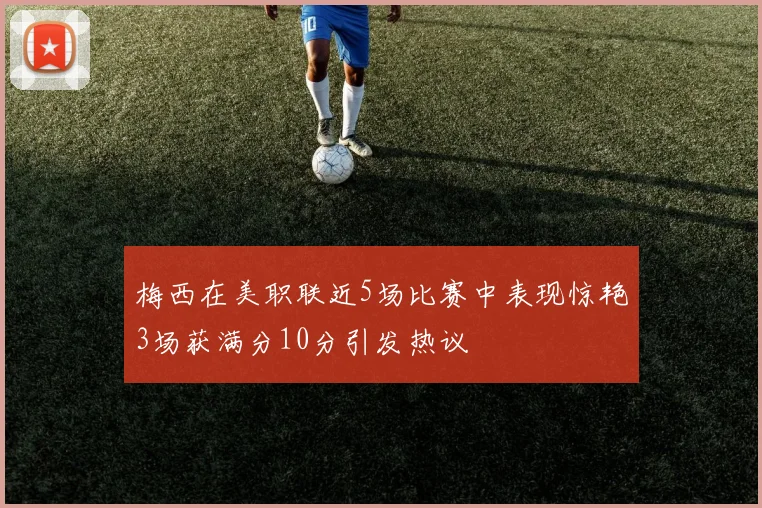 梅西在美职联近5场比赛中表现惊艳3场获满分10分引发热议
