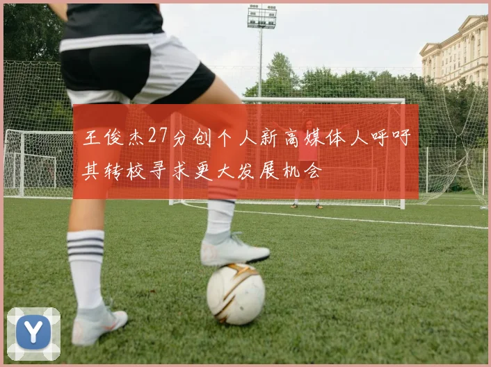 王俊杰27分创个人新高媒体人呼吁其转校寻求更大发展机会