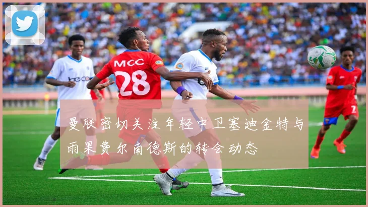 曼联密切关注年轻中卫塞迪金特与雨果费尔南德斯的转会动态