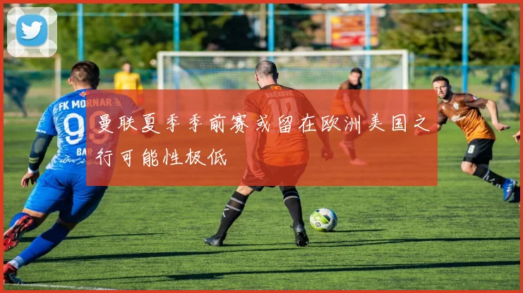 曼联夏季季前赛或留在欧洲美国之行可能性极低