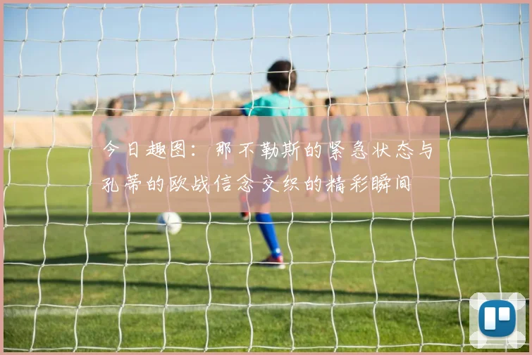 今日趣图：那不勒斯的紧急状态与孔蒂的欧战信念交织的精彩瞬间