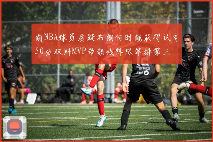 前NBA球员质疑布朗何时能获得认可50分双料MVP带领残阵绿军排第三
