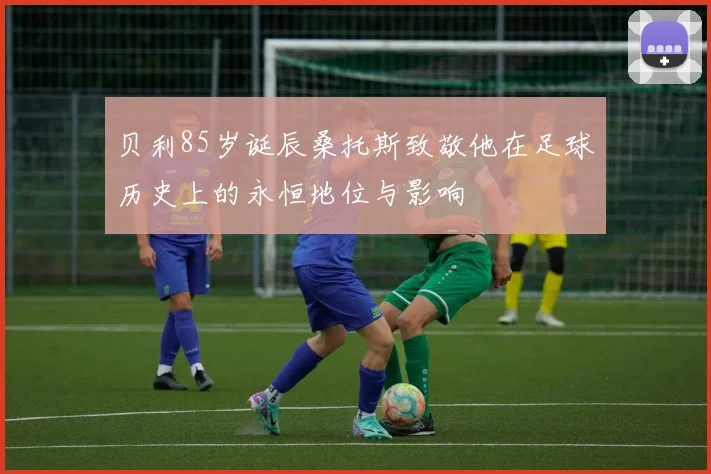 贝利85岁诞辰桑托斯致敬他在足球历史上的永恒地位与影响