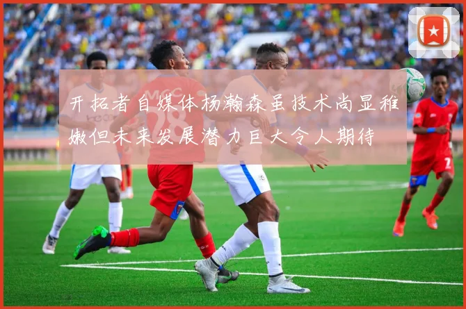 开拓者自媒体杨瀚森虽技术尚显稚嫩但未来发展潜力巨大令人期待