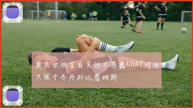 奥尼尔坦言自负但不愚蠢GOAT讨论只限于乔丹科比詹姆斯