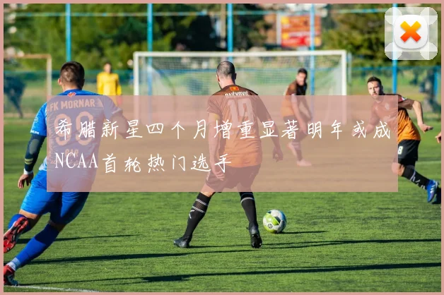 希腊新星四个月增重显著明年或成NCAA首轮热门选手