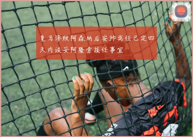 皇马惨败阿森纳后安帅离任已定四天内谈妥阿隆索接任事宜