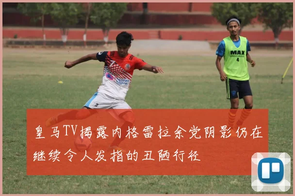 皇马TV揭露内格雷拉余党阴影仍在继续令人发指的丑陋行径