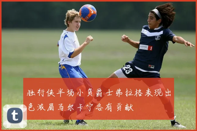 独行侠半场小负爵士弗拉格表现出色浓眉马尔卡宁各有贡献