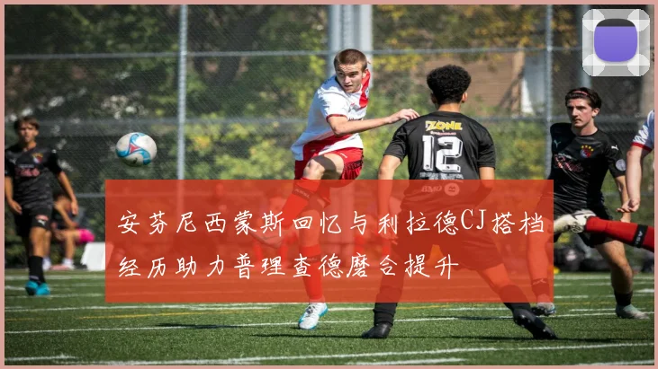 安芬尼西蒙斯回忆与利拉德CJ搭档经历助力普理查德磨合提升