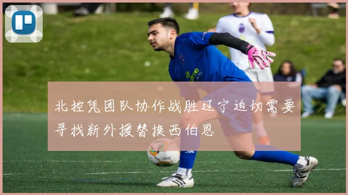 北控凭团队协作战胜辽宁迫切需要寻找新外援替换西伯恩