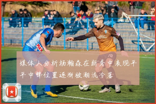 媒体人分析杨瀚森在新秀中表现平平中锋位置逐渐被潮流冷落