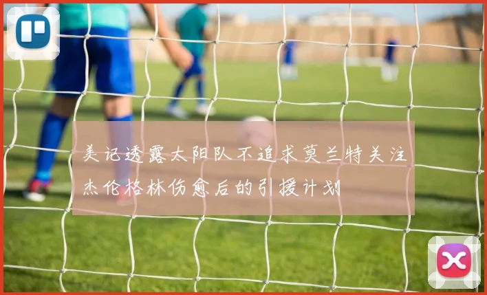 美记透露太阳队不追求莫兰特关注杰伦格林伤愈后的引援计划