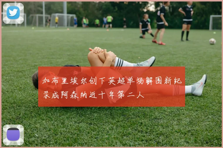 加布里埃尔创下英超单场解围新纪录成阿森纳近十年第二人