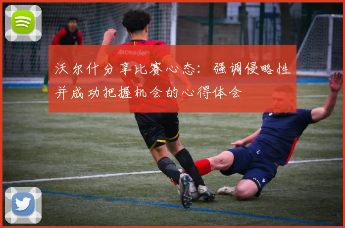 沃尔什分享比赛心态：强调侵略性并成功把握机会的心得体会