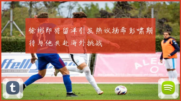 徐彬即将留洋引发热议杨希彭啸期待与他共赴海外挑战
