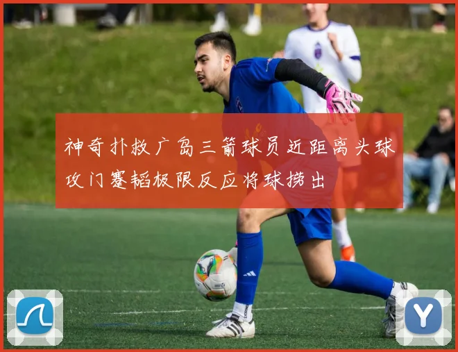 神奇扑救广岛三箭球员近距离头球攻门蹇韬极限反应将球捞出