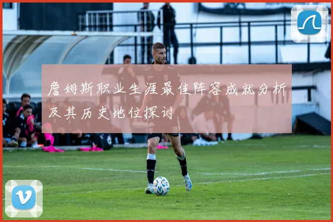 詹姆斯职业生涯最佳阵容成就分析及其历史地位探讨