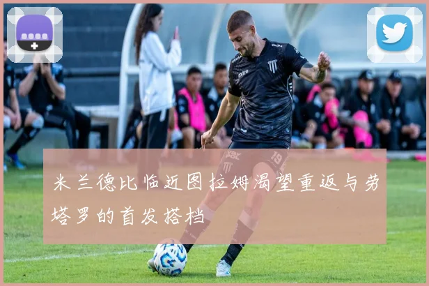 米兰德比临近图拉姆渴望重返与劳塔罗的首发搭档