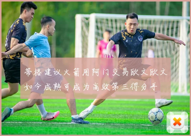 蒂格建议火箭用阿门交易欧文欧文如今成熟可成为高效第三得分手
