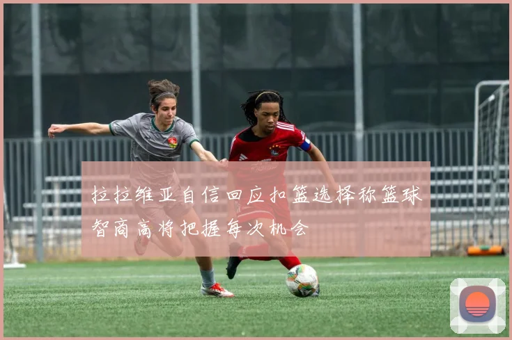 拉拉维亚自信回应扣篮选择称篮球智商高将把握每次机会