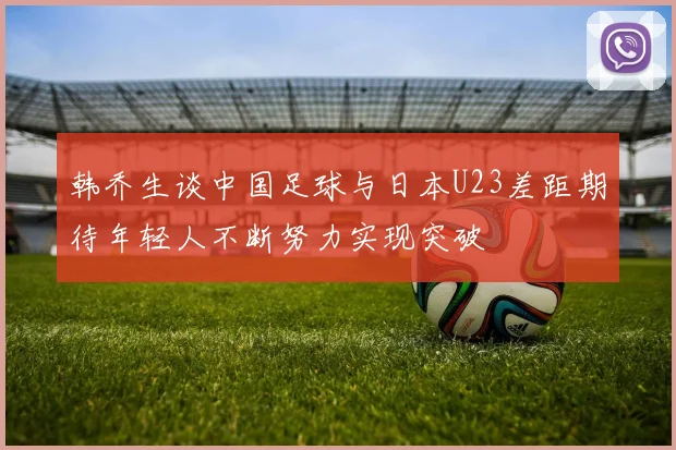 韩乔生谈中国足球与日本U23差距期待年轻人不断努力实现突破