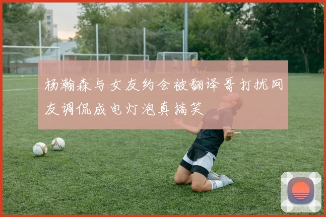 杨瀚森与女友约会被翻译哥打扰网友调侃成电灯泡真搞笑