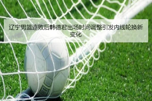 辽宁男篮连败后韩德君出场时间调整引发内线轮换新变化